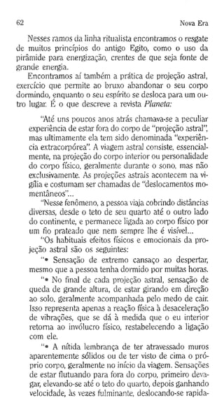 62 Nova Era
Nesses ramos da linha ritualista encontramos o resgate
de muitos princípios do antigo Egito, como o uso da
pirâmide para energização, crentes de que seja fonte de
grande energia.
Encontramos aí também a prática de projeção astral,
exercício que permite ao bruxo abandonar o seu corpo
dormindo, enquanto o seu espírito se desloca para um ou­
tro lugar. E o que descreve a revista Planeta:
“Até uns poucos anos atrás chamava-se a peculiar
experiência de estar fora do corpo de “projeção astral”,
mas ultimamente ela tem sido denominada “experiên­
cia extracorpórea”. A viagem astral consiste, essencial­
mente, na projeção do corpo interior ou personalidade
do corpo físico, geralmente durante o sono, mas não
exclusivamente. As projeções astrais acontecem na vi­
gília e costumam ser chamadas de “deslocamentos mo­
mentâneos”...
“Nesse fenômeno, a pessoa viaja cobrindo distâncias
diversas, desde o teto de seu quarto até o outro lado
do continente, e permanece ligada ao corpo físico por
um fio prateado que nem sempre lhe é visível...
“Os habituais efeitos físicos e emocionais da pro­
jeção astral são os seguintes:
“• Sensação de extremo cansaço ao despertar,
mesmo que a pessoa tenha dormido por muitas horas.
“• No final de cada projeção astral, sensação de
queda de grande altura, de estar girando em direção
ao solo, geralmente acompanhada pelo medo de cair.
Isso representa apenas a reação física à desaceleração
de vibrações, que se dá à medida que o eu interior
retoma ao invólucro físico, restabelecendo a ligação
com ele.
“• A nítida lembrança de ter atravessado muros
aparentemente sólidos ou de ter visto de cima o pró­
prio corpo, geralmente no início da viagem. Sensações
de estar flutuando para fora do corpo, primeiro deva­
gar, elevando-se até o teto do quarto, depois ganhando
velocidade, às vezes fulminante, deslocando-se rapida-
 