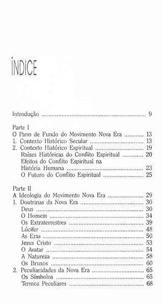 ÍNDICE
Introdução .......................................................................... 9
Parte I
O Pano de Fundo do Movimento Nova E r a ...... 13
1. Contexto Histórico Secular............................... 13
2. Contexto Histórico Espiritual ........................... 19
Raízes Históricas do ConflitoEspiritual ................ 20
Efeitos do Conflito Espiritual na
História Humana ...................................................... 23
O Futuro do Conflito Espiritual ............................ 25
Parte II
A Ideologia do Movimento NovaE r a ......................... 29
1. Doutrinas da Nova E r a ...........................................30
Deus ............................................................................. 30
O H om em ................................................................... 34
Os Extraterrestres ...................................................... 39
Lúcifer ......................................................................... 48
As E ra s........................................................................50
Jesus Cristo ................................................................ 53
O Avatar ..................................................................... 54
A Natureza ................................................................. 58
Os Bruxos .................................................................. 60
2. Peculiaridades da Nova E ra ....................................65
Os Símbolos .............................................................. 65
Termos Peculiares ..................................................... 68
 