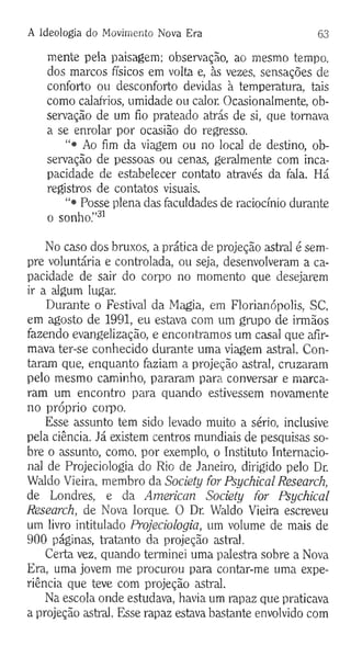 A Ideologia do Movimento Nova Era 63
mente pela paisagem; observação, ao mesmo tempo,
dos marcos físicos em volta e, às vezes, sensações de
conforto ou desconforto devidas à temperatura, tais
como calafrios, umidade ou calor. Ocasionalmente, ob­
servação de um fio prateado atrás de si, que tomava
a se enrolar por ocasião do regresso.
“• Ao fim da viagem ou no local de destino, ob­
servação de pessoas ou cenas, geralmente com inca­
pacidade de estabelecer contato através da fala. Há
registros de contatos visuais.
“• Posse plena das faculdades de raciocínio durante
o sonho.”31
No caso dos bruxos, a prática de projeção astral é sem­
pre voluntária e controlada, ou seja, desenvolveram a ca­
pacidade de sair do corpo no momento que desejarem
ir a algum lugar.
Durante o Festival da Magia, em Florianópolis, SC,
em agosto de 1991, eu estava com um grupo de irmãos
fazendo evangelização, e encontramos um casal que afir­
mava ter-se conhecido durante uma viagem astral. Con­
taram que, enquanto faziam a projeção astral, cruzaram
pelo mesmo caminho, pararam para conversar e marca­
ram um encontro para quando estivessem novamente
no próprio coipo.
Esse assunto tem sido levado muito a sério, inclusive
pela ciência. Já existem centros mundiais de pesquisas so­
bre o assunto, como, por exemplo, o Instituto Internacio­
nal de Projeciologia do Rio de Janeiro, dirigido pelo Dr.
Waldo Vieira, membro da Society for Psychical Research,
de Londres, e da American Society for Psychical
Research, de Nova Iorque. O Dr. Waldo Vieira escreveu
um livro intitulado Projeciologia, um volume de mais de
900 páginas, tratanto da projeção astral.
Certa vez, quando terminei uma palestra sobre a Nova
Era, uma jovem me procurou para contar-me uma expe­
riência que teve com projeção astral.
Na escola onde estudava, havia um rapaz que praticava
a projeção astral. Esse rapaz estava bastante envolvido com
 