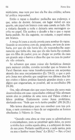 64 Nova Era
misticismo, mas nem por isso ela lhe deu crédito; achava
tal prática impossível.
Então o rapaz a desafiou: pediu-lhe seu endereço, e
que, antes de dormir, deixasse, em lugar visível em seu
quarto, um papel em branco com uma caneta ao lado. Ele
a visitaria durante a noite e deixaria uma mensagem es­
crita no papel. Ela aceitou o desafio e fez o que o rapaz
havia pedido. No dia seguinte, no entanto, o papel estava
em branco.
A moça foi para a escola pronta para zombar do rapaz.
Quando se encontrou com ele, perguntou, em tom de zom­
baria, por que ele não havia ido; ele respondeu-lhe aspe­
ramente que tinha ido, mas que ela não havia lhe contado
que era filha de pastor, pois ao chegar ao portão da casa
um grande anjo o barrou e disse-lhe que na casa do pastor
ele não entraria.
Se achamos que essas coisas são fantásticas demais
para merecer crédito, convém recordar que os bruxos de
Faraó fizeram suas varas transformarem-se em serpentes
através dos seus encantamentos (Êx 7.8-12), e que o pró­
prio Jesus nos advertiu que surgiriam nos últimos dias fal­
sos cristos e falsos profetas fazendo grandes sinais e pro­
dígios que enganariam, se possível, até os escolhidos (Mt
24.24).
Ora, não afirmam eles que esses bruxos são seres mais
desenvolvidos em suas capacidades crísticas? Não afirmam
serem eles os profetas de uma nova era? Falsos cristos e
falsos profetas. Exatamente como Jesus profetizou,
alertando-nos: “Vede que vo-lo tenho predito”. (Mt 24.25.)
Não temos desculpas para nos envolver com tais prá­
ticas, e nem corremos o risco de ser enganados se formos
obedientes à Palavra de Deus.
“Quando uma alma se virar para os adivinhadores
e encantadores, para se prostituir após deles, eu porei
a minha face contra aquela alma, e a extirparei do meio
do seu povo. Portanto santificai-vos, e sede santos, pois
eu sou o Senhor vosso Deus.” (Lv 20.6,7 — Rev. e Cor.)
 
