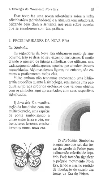 A Ideologia do Movimento Nova Era 65
Esse texto faz uma severa advertência sobre a linha
adivinhatória (adivinhadores) e a ritualista (encantadores),
deixando bem clara a sentença que pesa sobre aqueles
que se envolverem com tais práticas.
2. PECULIARIDADES DA NOVA ERA
Os Símbolos
Os seguidores da Nova Era utilizam-se muito cie sim­
bolismo. Isso se deve ao seu extremo misticismo. E muito
grande o número de figuras simbólicas que utilizam, mas
cada segmento adota apenas aquelas que atendem às suas
necessidades. Algumas dessas figuras, no entanto, são co­
muns a praticamente todos eles.
Muito embora não tenhamos encontrado uma biblio­
grafia específica quanto à simbologia, realizamos uma pes­
quisa junto aos próprios esotéricos que vendem objetos
com os símbolos aqui apresentados, com seus respectivos
significados.
1) Arco-Íris. É a manifes­
tação da luz divina com sua
multicoloração, uma espécie
de ponte simbolizando a
união entre terra e céu, en­
tre os seres terrenos e extra-
terrenos numa nova era.
2) Borboleta. Simboliza
o aquariano que saiu das tre­
vas do casulo de Peixes para
a dimensão celestial de Aqu­
ário. Pode também significar
o próprio movimento Nova
Era, tendo o mesmo sentido
de libertação do casulo das
trevas da Era de Peixes.
 