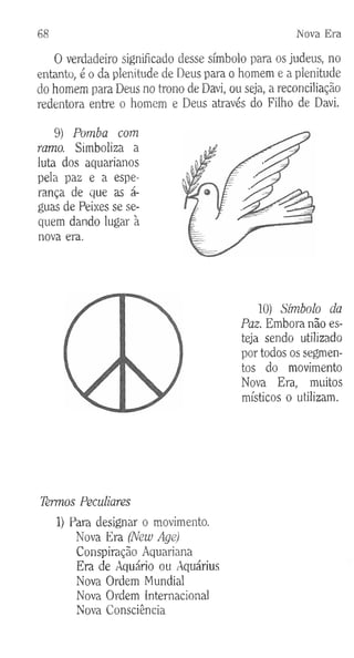 68 Nova Era
O verdadeiro significado desse símbolo para os judeus, no
entanto, é o da plenitude de Deus para o homem e a plenitude
do homem para Deus no trono de Davi, ou seja, a reconciliação
redentora entre o homem e Deus através do Filho de Davi.
9) Pomba com
ramo. Simboliza a
luta dos aquarianos
pela paz e a espe­
rança de que as á-
guas de Peixes se se­
quem dando lugar à
nova era.
Termos Peculiares
1) Para designar o movimento.
Nova Era (New Age)
Conspiração Aquariana
Era de Aquário ou Aquárius
Nova Ordem Mundial
Nova Ordem Internacional
Nova Consciência
10) Símbolo da
Paz. Embora não es­
teja sendo utilizado
por todos os segmen­
tos do movimento
Nova Era, muitos
místicos o utilizam.
 