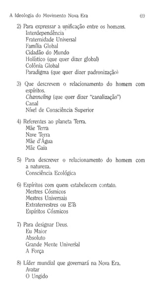 A Ideologia do Movimento Nova Era 69
2) Para expressar a unificação entre os homens.
Interdependência
Fraternidade Universal
Família Global
Cidadão do Mundo
Holístico (que quer dizer global)
Colônia Global
Paradigma (que quer dizer padronizaçãoi
3) Que descrevem o relacionamento do homem com
espíritos.
Channeling (que quer dizer “canalização”)
Canal
Nível de Consciência Superior
4) Referentes ao planeta Terra.
Mãe Terra
Nave Terra
Mãe d’Âgua
Mãe Gaia
5) Para descrever o relacionamento do homem com
a natureza.
Consciência Ecológica
6) Espíritos com quem estabelecem contato.
Mestres Cósmicos
Mestres Universais
Extraterrestres ou ETS
Espíritos Cósmicos
7) Para designar Deus.
Eu Maior
Absoluto
Grande Mente Universal
A Força
8) Líder mundial que governará na Nova Era.
Avatar
O Ungido
 