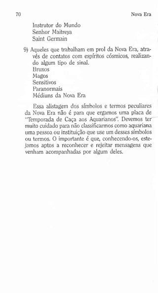 70 Nova Era
Instrutor do Mundo
Senhor Maitreya
Saint Germain
9) Aqueles que trabalham em prol da Nova Era, atra­
vés de contatos com espíritos cósmicos, realizan­
do algum tipo de sinal.
Bruxos
Magos
Sensitivos
Paranormais
Médiuns da Nova Era
Essa alistagem dos símbolos e termos peculiares
da Nova Era não é para que ergamos uma placa de
“Temporada de Caça aos Aquarianos”. Devemos ter
muito cuidado para não classificarmos como aquariana
uma pessoa ou instituição que use um desses símbolos
ou termos. O importante é que, conhecendo-os, este­
jamos aptos a reconhecer e rejeitar mensagens que
venham acompanhadas por algum deles.
 