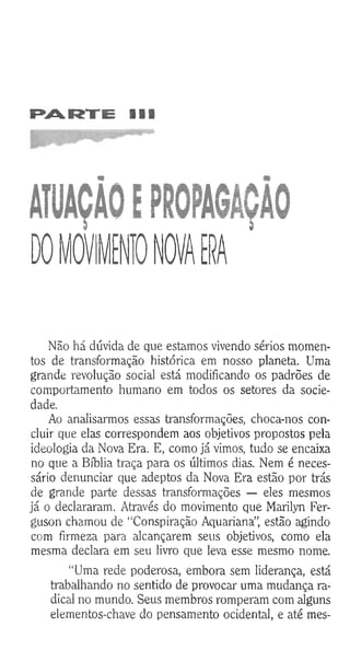 PARTE III
ÂTUAÇÀOEPROPAGAÇÃO
0 0 MOVIMENTO NOVA ERA
Não há dúvida de que estamos vivendo sérios momen­
tos de transformação histórica em nosso planeta. Uma
grande revolução social está modificando os padrões de
comportamento humano em todos os setores da socie­
dade.
Ao analisarmos essas transformações, choca-nos con­
cluir que elas correspondem aos objetivos propostos pela
ideologia da Nova Era. E, como já vimos, tudo se encaixa
no que a Bíblia traça para os últimos dias. Nem é neces­
sário denunciar que adeptos da Nova Era estão por trás
de grande parte dessas transformações — eles mesmos
já o declararam. Através do movimento que Marilyn Fer-
guson chamou de “Conspiração Aquariana”, estão agindo
com firmeza para alcançarem seus objetivos, como ela
mesma declara em seu livro que leva esse mesmo nome.
“Uma rede poderosa, embora sem liderança, está
trabalhando no sentido de provocar uma mudança ra­
dical no mundo. Seus membros romperam com alguns
elementos-chave do pensamento ocidental, e até mes­
 