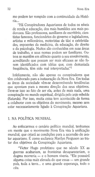 72 Nova Era
mo podem ter rompido com a continuidade da Histó­
ria...
“Há Conspiradores Aquarianos de todos os níveis
de renda e educação, dos mais humildes aos mais po­
derosos. São professores, auxiliares de escritório, cien­
tistas famosos, funcionários do governo e legisladores,
artistas e milionários, motoristas de táxi e celebrida­
des, expoentes da medicina, da educação, do direito
e da psicologia. Muitos são conhecidos em suas áreas
de trabalho, e seus nomes podem ser familiares. Ou­
tros se mantêm em silêncio quanto a seu envolvimento,
acreditando que possam ser mais eficazes se não fo­
rem identificados com idéias que, com demasiada
freqüência, têm sido mal interpretadas.”1
Infelizmente, não são apenas os conspiradores que
têm colaborado para a instauração da Nova Era. Em todas
as áreas da sociedade vêm-se desenvolvendo tendências
que apontam para a mesma direção dos seus objetivos.
Deve-se isso ao fato de ser ela, antes de mais nada, uma
conspiração no mundo espiritual, dirigida pelo anjo rebelde
(Satanás). Por isso, muita coisa tem acontecido de forma
a colaborar com os objetivos do movimento, mesrrvo sem
estar necessariamente ligado à Conspiração Aquariana.
1. NA POLÍTICA MUNDIAL
Ao enfocarmos o cenário político mundial, tenhamos
em mente que o movimento Nova Era visa à unificação
mundial, que criará as condições para a ascensão do ava-
tar aquariano. É como esclarece Marilyn Ferguson ao tra­
tar dos objetivos da Conspiração Aquariana.
“Victor Hugo profetizou que no século XX as
guerras acabariam, as fronteiras desapareceriam, o
dogma morreria — e o homem viveria. “Ele possuirá
alguma coisa mais elevada do que essas — um grande
país, toda a terra... e uma grande esperança, todo o
céu.
 