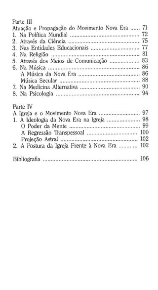 Parte III
Atuação e Propagação do Movimento Nova Era ...... 71
1. Na Política Mundial .................................................. 72
2. Através da Ciência .................................................... 75
3. Nas Entidades Educacionais................................... 77
4. Na Religião ................................................................. 81
5. Através dos Meios de Comunicação ..................... 83
6. Na M úsica................................................................... 86
A Música da Nova E r a ............................................. 86
Música Secular............................................................ 88
7. Na Medicina Alternativa........................................... 90
8. Na Psicologia ............................................................. 94
Parte IV
A Igreja e o Movimento Nova Era ............................ 97
1. A Ideologia da Nova Era na Igreja....................... 98
O Poder da Mente .................................................... 99
A Regressão TVanspessoal ..................................... 100
Projeção Astral .............. .......................................... 102
2. A Postura da Igreja Frente à Nova E r a ............ 102
Bibliografia...................................................................... 106
 