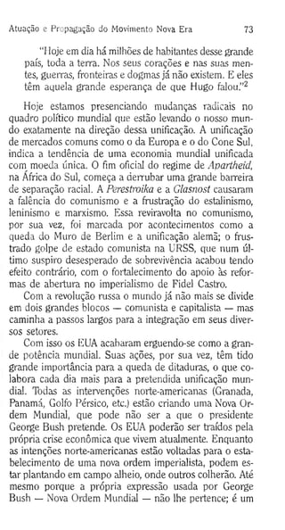 Atuação e Propagação do M ovimento Nova Era 73
“Hoje em dia há milhões de habitantes desse grande
país, toda a terra. Nos seus corações e nas suas men­
tes, guerras, fronteiras e dogmas já não existem. E eles
têm aquela grande esperança de que Hugo falou.”2
Hoje estamos presenciando mudanças radicais no
quadro político mundial que estão levando o nosso mun­
do exatamente na direção dessa unificação. A unificação
de mercados comuns como o da Europa e o do Cone Sul,
indica a tendência de uma economia mundial unificada
com moeda única. O fim oficial do regime de Apartheid,
na Africa do Sul, começa a derrubar uma grande barreira
de separação racial. A Perestroika e a Glasnost causaram
a falência do comunismo e a frustração do estalinismo,
leninismo e marxismo. Essa reviravolta no comunismo,
por sua vez, foi marcada por acontecimentos como a
queda do Muro de Berlim e a unificação alemã; o frus­
trado golpe de estado comunista na URSS, que num úl­
timo suspiro desesperado de sobrevivência acabou tendo
efeito contrário, com o fortalecimento do apoio às refor­
mas de abertura no imperialismo de Fidel Castro.
Com a revolução russa o mundo já não mais se divide
em dois grandes blocos — comunista e capitalista — mas
caminha a passos largos para a integração em seus diver­
sos setores.
Com isso os EUA acabaram erguendo-se como a gran­
de potência mundial. Suas ações, por sua vez, têm tido
grande importância para a queda de ditaduras, o que co­
labora cada dia mais para a pretendida unificação mun­
dial. Todas as intervenções norte-americanas (Granada,
Panamá, Golfo Pérsico, etc.) estão criando uma Nova Or­
dem Mundial, que pode não ser a que o presidente
George Bush pretende. Os EUA poderão ser traídos pela
própria crise econômica que vivem atualmente. Enquanto
as intenções norte-americanas estão voltadas para o esta­
belecimento de uma nova ordem imperialista, podem es­
tar plantando em campo alheio, onde outros colherão. Até
mesmo porque a própria expressão usada por George
Bush — Nova Ordem Mundial — não lhe pertence; é um
 