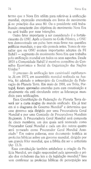 74 Nova Era
termo que a Nova Era utiliza para referir-se à unificação
mundial, expressão encontrada em livros do movimento
já no princípio dos anos 80. Ou o presidente está traba­
lhando consciente dos objetivos do movimento Nova Era
ou será traído por suas intenções.
Outro fator importante a ser considerado é o fortale­
cimento da ONU. Após a Guerra no Golfo Pérsico, a ONU
tem demonstrado um pulso bem mais firme nas questões
políticas mundiais, o que não possuía antes. lemos de res­
saltar que na ONU existem importantes adeptos da Fé
Bahá’í — segmento do movimento Nova Era que trabalha
pela unificação mundial em todos os seus aspectos. Desde
1970 a Comunidade Bahá’í é membro consultivo do Con­
selho Econômico e Social da Organização das Nações
Unidas.3
O processo de unificação tem caminhado rapidamen­
te. Já em 1977, em assembléia mundial realizada na Áus­
tria, foi adotado o anteprojeto da Constituição da Fede­
ração do Planeta Terra. Em maio de 1991, em TYóia, Por­
tugal, foram aprovadas emendas para essa constituição e
atualmente ela está circulando entre as lideranças mun­
diais para retificações.
Essa Constituição da Federação do Planeta Terra de­
verá ser a carta magna do mundo unificado. Ela já traz
em si o diagrama do Governo Mundial4 e determina que
esse governo seja dirigido por uma Procuradoria Geral
Mundial e por uma Comissão de Procuradores Mundiais
Regionais. A Procuradoria Geral Mundial será composta
de cinco membros, um dos quais será nomeado como
Procurador Geral Mundial e cada um dos outros quatro
será nomeado como Procurador Geral Mundial Asso­
ciado,5 Em outras palavras, esse documento testifica as
profecias bíblicas sobre um governo mundial, dirigido por
um grande líder mundial, que a Bíblia diz ser o anticristo
(Ap 13.3).
Essa constituição também estabelece a criação da Po­
lícia Mundial, um órgão responsável pela apreensão e pri­
são dos violadores das leis e da legislação mundial.6 Isso
vem confirmar as profecias bíblicas de perseguição aos
 