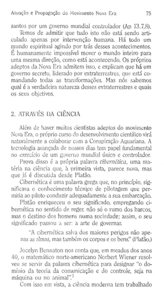 Atuação e Propagação do Movimento Nova. Era 75
santos por um governo mundial controlador (Ap 13.7,8).
Temos de admitir que tudo isto não está sendo arti­
culado apenas por intervenção humana. Há todo um
mundo espiritual agindo por trás desses acontecimentos.
É humanamente impossível mover o mundo inteiro para
uma mesma direção, como está acontecendo. Os próprios
adeptos da Nova Era admitem isso, e explicam que há um
governo secreto, liderado por extraterrestres, que está co­
mandando todas as transformações. Mas nós sabemos
qual é a verdadeira natureza desses extraterrestres e quais
os seus objetivos.
2. ATRAVÉS DA CIÊNCIA
Alem de haver muitos cientistas adeptos do movimento
Nova Era, o próprio curso do desenvolvimento científico virá
naturalmente a colaborar com a Conspiração Aquariana. A
tecnologia avançada de nossos dias tem papel fundamental
no exercício de um governo mundial único e controlador.
Prova disso é a própria palavra cibernética, uma ma­
téria na ciência que, à primeira vista, parece nova, mas
que já é discutida desde Platão.
Cibernética é uma palavra grega que, no princípio, sig­
nificava o conhecimento técnico de pilotagem que per­
mitia ao piloto conduzir adequadamente a sua embarcação.
Platão enriqueceu o seu significado, empregando ci­
bernética no sentido de reger, não só o rumo dos barcos,
mas o destino dos homens numa sociedade; assim, o seu
significado passou a ser: a arte de governar.
“A cibernética salva dos maiores perigos não ape­
nas as almas, mas também os corpos e os bens.” (Platão.)
Jocelyn Bennaton nos conta que, em meados dos anos
40, o matemático norte-americano Norbert Wiener resol­
veu se servir da palavra cibernética para designar “o do­
mínio da teoria da comunicação e do controle, seja na
máquina ou no animal”.7
Com isso em vista, a ciência moderna tem trabalhado
 