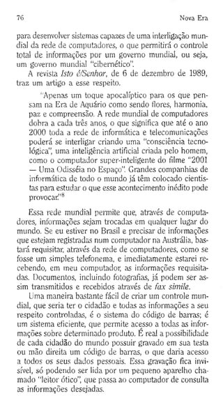 76 Nova Era
para desenvolver sistemas capazes de uma interligação mun­
dial da rede de computadores, o que permitirá o controle
total de informações por um governo mundial, ou seja,
um governo mundial “cibernético”.
A revista Isto é/Senhor, de 6 de dezembro de 1989,
traz um artigo a esse respeito.
“Apenas um toque apocalíptico para os que pen­
sam na Era de Aquário como sendo flores, harmonia,
paz e compreensão. A rede mundial de computadores
dobra a cada três anos, o que significa que até o ano
2000 toda a rede de informática e telecomunicações
poderá se interligar criando uma “consciência tecno­
lógica”, uma inteligência artificial criada pelo homem,
como o computador super-inteligente do filme “2001
— Uma Odisséia no Espaço”. Grandes companhias de
informática de todo o mundo já têm colocado cientis­
tas para estudai' o que esse acontecimento inédito pode
provocar”8
Essa rede mundial permite que, através de computa­
dores, informações sejam trocadas em qualquer lugar do
mundo. Se eu estiver no Brasil e precisar de informações
que estejam registradas num computador na Austrália, bas­
tará requisitar, através da rede de computadores, como se
fosse um simples telefonema, e imediatamente estarei re­
cebendo, em meu computador, as informações requisita­
das. Documentos, incluindo fotografias, já podem ser as­
sim transmitidos e recebidos através de fax simile.
Uma maneira bastante fácil de criar um controle mun­
dial, que seria ter o cidadão e todas as informações a seu
respeito controladas, é o sistema do código de barras; é
um sistema eficiente, que permite acesso a todas as infor­
mações sobre determinado produto. E real a possibilidade
de cada cidadão do mundo possuir gravado em sua testa
ou mão direita um código de barras, o que daria acesso
a todos os seus dados pessoais. Essa gravação fica invi­
sível, só podendo ser lida por um pequeno aparelho cha­
mado “leitor ótico”, que passa ao computador de consulta
as informações desejadas.
 