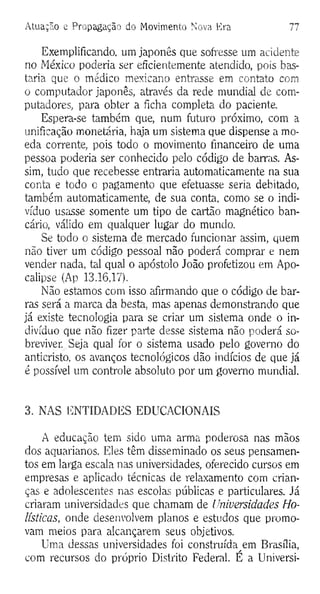 Atuação e Propagação do Movimento Nova Era 77
Exemplificando, um japonês que sofresse um acidente
no México poderia ser eficientemente atendido, pois bas­
taria que o médico mexicano entrasse em contato com
o computador japonês, através da rede mundial de com­
putadores, para obter a ficha completa do paciente.
Espera-se também que, num futuro próximo, com a
unificação monetária, haja um sistema que dispense a mo­
eda corrente, pois todo o movimento financeiro de uma
pessoa poderia ser conhecido pelo código de barras. As­
sim, tudo que recebesse entraria automaticamente na sua
conta e todo o pagamento que efetuasse seria debitado,
também automaticamente, de sua conta, como se o indi­
víduo usasse somente um tipo de cartão magnético ban­
cário, válido em qualquer lugar do mundo.
Se todo o sistema de mercado funcionar assim, quem
não tiver um código pessoal não poderá comprar e nem
vender nada, tal qual o apóstolo João profetizou em Apo­
calipse (Ap 13.16,17).
Não estamos com isso afirmando que o código de bar­
ras será a marca da besta, mas apenas demonstrando que
já existe tecnologia para se criar um sistema onde o in­
divíduo que não fizer parte desse sistema não poderá so­
breviver. Seja qual for o sistema usado pelo governo do
anticristo, os avanços tecnológicos dão indícios de que já
é possível um controle absoluto por um governo mundial.
3. NAS ENTIDADES EDUCACIONAIS
A educação tem sido uma arma poderosa nas mãos
dos aquarianos. Eles têm disseminado os seus pensamen­
tos em larga escala nas universidades, oferecido cursos em
empresas e aplicado técnicas de relaxamento com crian­
ças e adolescentes nas escolas públicas e particulares. Já
criaram universidades que chamam de Universidades Ho-
lísticas, onde desenvolvem planos e estudos que promo­
vam meios para alcançarem seus objetivos.
Uma dessas universidades foi construída^em Brasília,
com recursos do próprio Distrito Federal. E a Universi-
 