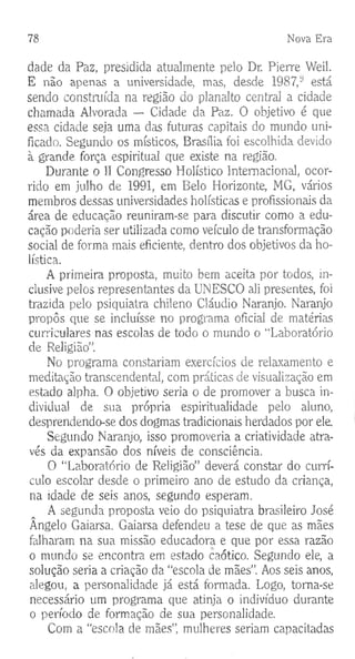 78 Nova Era
dade da Paz, presidida atualmente pelo Dr. Pierre Weil.
E não apenas a universidade, mas, desde 1987,y está
sendo construída na região do planalto central a cidade
chamada Alvorada — Cidade da Paz. O objetivo é que
essa cidade seja uma das futuras capitais do mundo uni­
ficado. Segundo os místicos, Brasília foi escolhida devido
à grande força espiritual que existe na região.
Durante o II Congresso Holístico Internacional, ocor­
rido em julho de 1991, em Belo Horizonte, MG, vários
membros dessas universidades holísticas e profissionais da
área de educação reuniram-se para discutir como a edu­
cação poderia ser utilizada como veículo de transformação
social de forma mais eficiente, dentro dos objetivos da ho-
lística.
A primeira proposta, muito bem aceita por todos, in­
clusive pelos representantes da UNESCO ali presentes, foi
trazida pelo psiquiatra chileno Cláudio Naranjo. Naranjo
propôs que se incluísse no programa oficial de matérias
curriculares nas escolas de todo o mundo o “Laboratório
de Religião”.
No programa constariam exercícios de relaxamento e
meditação transcendental, com práticas de visualização em
estado alpha. O objetivo seria o de promover a busca in­
dividual de sua própria espiritualidade pelo aluno,
desprendendo-se dos dogmas tradicionais herdados por ele.
Segundo Naranjo, isso promoveria a criatividade atra­
vés da expansão dos níveis de consciência.
O “Laboratório de Religião” deverá constar do currí­
culo escolar desde o primeiro ano de estudo da criança,
na idade de seis anos, segundo esperam.
A segunda proposta veio do psiquiatra brasileiro José
Ângelo Gaiarsa. Gaiarsa defendeu a tese de que as mães
falharam na sua missão educadora e que por essa razão
o mundo se encontra em estado caótico. Segundo ele, a
solução seria a criação da “escola de mães”. Aos seis anos,
alegou, a personalidade já está formada. Logo, toma-se
necessário um programa que atinja o indivíduo durante
o período de formação de sua personalidade.
Com a "escola de mães”, mulheres seriam capacitadas
 