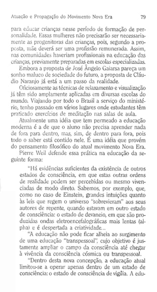 Atuação e Propagação do Movimento Nova Era 79
para educar crianças nesse período de formação de per­
sonalidade. Essas mulheres não precisarão ser necessaria­
mente as progenitoras das crianças, pois, segundo a pro­
posta, mãe deverá ser uma profissão remunerada. Assim,
nas comunidades haveriam profissionais na educação das
crianças, previamente preparadasem escolas especializadas.
Embora a proposta de José Ângelo Gaiarsa pareça um
sonho maluco de sociedade do futuro, a proposta de Cláu­
dio Naranjo já está a um passo da realidade.
Oficiosamente as técnicas de relaxamento e visualização
já têm sido amplamente aplicadas em diversas escolas do
mundo. Viajando por todo o Brasil a serviço do ministé­
rio, tenho passado em vários lugares onde estudantes têm
praticado exercícios de meditação nas salas de aula.
Atualmente uma idéia que tem permeado a educação
moderna é a de que o aluno não precisa aprender nada
de fora para dentro, mas, sim, de dentro para fora, pois
todo o saber está contido nele. E uma idéia que provém
do pensamento filosófico do atual movimento Nova Era.
Pierre Weil defende essa prática na educação da se­
guinte forma:
“Há evidências suficientes da existência de outros
estados de consciência, em que estas outras ordens
de realidade podem ser percebidas ou mesmo viven-
ciadas de modo direto. Sabemos, por exemplo, que,
como no caso de Einstein, grandes intuições quanto
às leis que regem o universo “sobrevieram” aos seus
autores de repente, quando estavam em outro estado
de consciência: o estado de devaneio, em que são pro­
duzidas ondas eletroencefalográficas mais lentas (al-
pha) e é despertada a criatividade...
“A educação não pode ficar alheia ao surgimento
de uma educação “transpessoal”. cujo objetivo é jus­
tamente ampliar o campo da consciência até chegar
à vivência da consciência cósmica ou transpessoal.
“Dentro desta nova concepção, a educação atual
limitou-se a operar apenas dentro de um estado de
consciência: o estado de consciência de vigília. A edu­
 