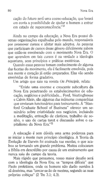 80 Nova E ra
cação do futuro será uma cosmo-educação, que levará
em conta a possibilidade de ajudar o homem a entrar
em estado de superconsciência.”10
Ainda no campo da educação, a Nova Era possui di­
versas organizações espalhadas pelo mundo, responsáveis
por promover cursos e alistar mais adeptos. As pessoas
que participam de cursos desse género dificilmente sabem
que estão-se envolvendo com o movimento Nova Era. O
que aprendem em tais cursos é na verdade a ideologia
aquariana, seus princípios e práticas esotéricas.
Quando essas pessoas tomam conhecimento de alguma
das facetas do movimento, ela é facilmente envolvida, pois
sua mente e coração já estão preparados. Elas vão sendo
envolvidas de forma gradativa.
Um artigo que saiu na revista On Principie, relata:
“Existe uma enorme e crescente subcultura da
Nova Era penetrando os estabelecimentos de edu­
cação, negócios e publicidade... Ford, Westinghouse
e Calvin Klein, são algumas das inúmeras companhias
que enviaram funcionários para treinamento. A “Stan-
ford Graduate School of Business” oferece um se­
minário sobre criatividade nos negócios, incluindo
a meditação, entoação de cânticos, trabalho de so­
nho, o uso de cartas tarot e discussão sobre o ca­
pitalismo da Nova Era.”11
A educação é sem dúvida uma arma poderosa para
se iniciar a mente num princípio ideológico. A Teoria da
Evolução de Darwin foi ensinada nas escolas, o que aca­
bou se tomando um grande problema. Muitos colocaram
a Bíblia em descrédito por causa de um ensinamento que
nunca saiu do campo da teoria.
Mais rápido que pensamos, nosso maior desafio será
com a ideologia da Nova Era; os “tempos difíceis” que
Paulo profetizou, onde os homens não darão ouvidos à
sã doutrina, mas “cercar-se-ão de mestres, segundo as suas
próprias cobiças” (2 Tfti 3.1; 4.3).
 