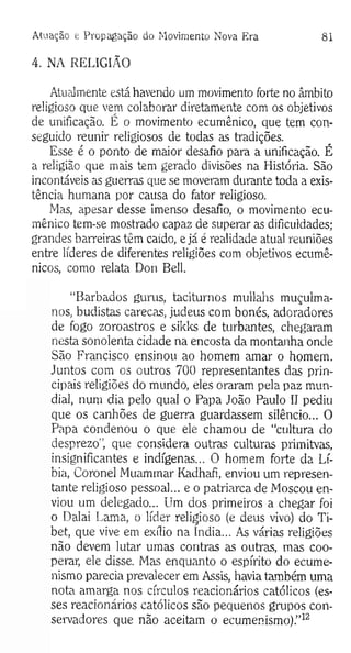 Atuação e Propagação do M ovimento Nova Era 81
4. NA RELIGIÃO
Atualmente está havendo um movimento forte no âmbito
religioso que vem colaborar diretamente com os objetivos
de unificação. É o movimento ecumênico, que tem con­
seguido reunir religiosos de todas as tradições.
Esse é o ponto de maior desafio para a unificação. É
a religião que mais tem gerado divisões na História. São
incontáveis as guerras que se moveram durante toda a exis­
tência humana por causa do fator religioso.
Mas, apesar desse imenso desafio, o movimento ecu­
mênico tem-se mostrado capaz de superar as dificuldades;
grandes barreiras tém caido, e já é realidade atual reuniões
entre líderes de diferentes religiões com objetivos ecumê­
nicos, como relata Don Bell.
“Barbados gurus, taciturnos mullahs muçulma­
nos, budistas carecas, judeus com bonés, adoradores
de fogo zoroastros e sikks de turbantes, chegaram
nesta sonolenta cidade na encosta da montanha onde
São Francisco ensinou ao homem amar o homem.
Juntos com os outros 700 representantes das prin­
cipais religiões do mundo, eles oraram pela paz mun­
dial, num dia pelo qual o Papa João Paulo II pediu
que os canhões de guerra guardassem silêncio... O
Papa condenou o que ele chamou de “cultura do
desprezo", que considera outras culturas primitvas,
insignificantes e indígenas... O homem forte da Lí­
bia, Coronel Muammar Kadhafi, enviou um represen­
tante religioso pessoal... e o patriarca de Moscou en­
viou um delegado... Um dos primeiros a chegar foi
o Dalai Lama, o líder religioso (e deus vivo) do Ti-
bet, que vive em exílio na índia... As várias religiões
não devem lutar umas contras as outras, mas coo­
perar, ele disse. Mas enquanto o espírito do ecume­
nismo parecia prevalecer em Assis, havia também uma
nota amarga nos círculos reacionários católicos (es­
ses reacionários católicos são pequenos grupos con­
servadores que não aceitam o ecumenismo).”12
 