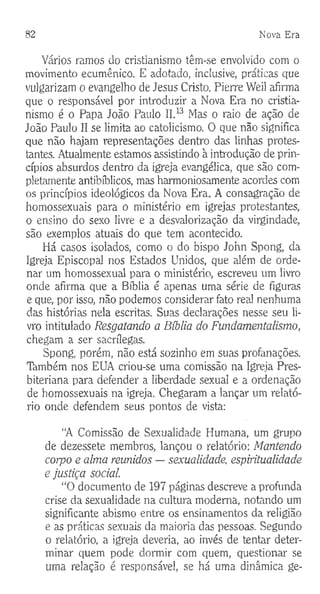 82 Nova E ra
Vários ramos do cristianismo têm-se envolvido com o
movimento ecumênico. E adotado, inclusive, práticas que
vulgarizam o evangelho de Jesus Cristo. Pierre Weil afirma
que o responsável por introduzir a Nova Era no cristia­
nismo é o Papa João Paulo II.13 Mas o raio de ação de
João Paulo II se limita ao catolicismo. O que não significa
que não hajam representações dentro das linhas protes­
tantes. Atualmente estamos assistindo à introdução de prin­
cípios absurdos dentro da igreja evangélica, que são com­
pletamente antibíblicos, mas harmoniosamente acordes com
os princípios ideológicos da Nova Era. A consagração de
homossexuais para o ministério em igrejas protestantes,
o ensino do sexo livre e a desvalorização da virgindade,
são exemplos atuais do que tem acontecido.
Há casos isolados, como o do bispo John Spong, da
Igreja Episcopal nos Estados Unidos, que além de orde­
nar um homossexual para o ministério, escreveu um livro
onde afirma que a Bíblia é apenas uma série de figuras
e que, por isso, não podemos considerar fato real nenhuma
das histórias nela escritas. Suas declarações nesse seu li­
vro intitulado Resgatando a Bíblia do Fundamentalismo,
chegam a ser sacrílegas.
Spong, porém, não está sozinho em suas profanações.
Timbém nos EUA criou-se uma comissão na Igreja Pres­
biteriana para defender a liberdade sexual e a ordenação
de homossexuais na igreja. Chegaram a lançar um relató­
rio onde defendem seus pontos de vista:
“A Comissão de Sexualidade Humana, um grupo
de dezessete membros, lançou o relatório: Mantendo
corpo e alma remidos — sexualidade, espiritualidade
e justiça social.
“O documento de 197 páginas descreve a profunda
crise da sexualidade na cultura moderna, notando um
significante abismo entre os ensinamentos da religião
e as práticas sexuais da maioria das pessoas. Segundo
o relatório, a igreja deveria, ao invés de tentar deter­
minar quem pode dormir com quem, questionar se
uma relação é responsável, se há uma dinâmica ge­
 