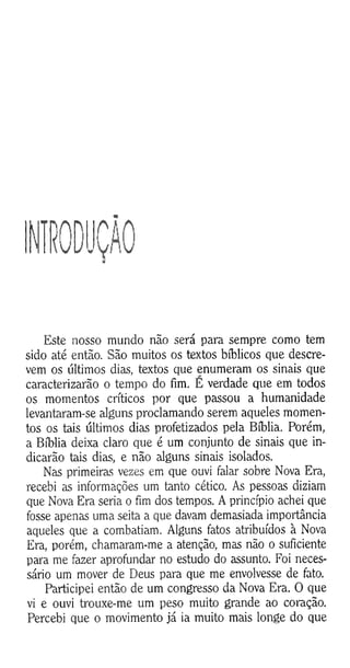 10DUÇÃ0
Este nosso mundo não será para sempre como tem
sido até então. São muitos os textos bíblicos que descre­
vem os últimos dias, textos que enumeram os sinais que
caracterizarão o tempo do fim. E verdade que em todos
os momentos críticos por que passou a humanidade
levantaram-se alguns proclamando serem aqueles momen­
tos os tais últimos dias profetizados pela Bíblia. Porém,
a Bíblia deixa claro que é um conjunto de sinais que in­
dicarão tais dias, e não alguns sinais isolados.
Nas primeiras vezes em que ouvi falar sobre Nova Era,
recebi as informações um tanto cético. As pessoas diziam
que Nova Era seria o fim dos tempos. A princípio achei que
fosse apenas uma seita a que davam demasiada importância
aqueles que a combatiam. Alguns fatos atribuídos à Nova
Era, porém, chamaram-me a atenção, mas não o suficiente
para me fazer aprofundar no estudo do assunto. Foi neces­
sário um mover de Deus para que me envolvesse de fato.
Participei então de um congresso da Nova Era. O que
vi e ouvi trouxe-me um peso muito grande ao coração.
Percebi que o movimento já ia muito mais longe do que
 