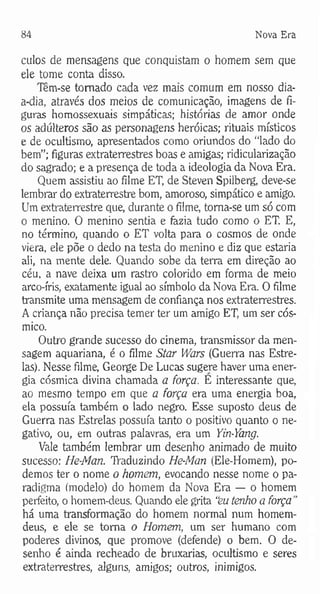84 Nova Era
calos de mensagens que conquistam o homem sem que
ele tome conta disso.
Tem-se tomado cada vez mais comum em nosso dia-
a-dia, através dos meios de comunicação, imagens de fi­
guras homossexuais simpáticas; histórias de amor onde
os adúlteros são as personagens heróicas; rituais místicos
e de ocultismo, apresentados como oriundos do “lado do
bem”; figuras extraterrestres boas e amigas; ridicularização
do sagrado; e a presença de toda a ideologia da Nova Era.
Quem assistiu ao filme ET, de Steven Spilberg, deve-se
lembrar do extraterrestre bom, amoroso, simpático e amigo.
Um extraterrestre que, durante o filme, toma-se um só com
o menino. O menino sentia e fazia tudo como o ET. E,
no término, quando o ET volta para o cosmos de onde
viera, ele põe o dedo na testa do menino e diz que estaria
ali, na mente dele. Quando sobe da terra em direção ao
céu, a nave deixa um rastro colorido em forma de meio
arco-íris, exatamente igual ao símbolo da Nova Era. O filme
transmite uma mensagem de confiança nos extraterrestres.
A criança não precisa temer ter um amigo ET, um ser cós­
mico.
Outro grande sucesso do cinema, transmissor da men­
sagem aquariana, é o filme Star Wars (Guerra nas Estre­
las). Nesse filme, George De Lucas sugere haver uma ener­
gia cósmica divina chamada a força. E interessante que,
ao mesmo tempo em que a força era uma energia boa,
ela possuía também o lado negro. Esse suposto deus de
Guerra nas Estrelas possuía tanto o positivo quanto o ne­
gativo, ou, em outras palavras, era um Yin-Yang.
Vale também lembrar um desenho animado de muito
sucesso; He-Man. Traduzindo He-Man (Ele-Homem), po­
demos ter o nome o homem, evocando nesse nome o pa­
radigma (modelo) do homem da Nova Era — o homem
perfeito, o homem-deus. Quando ele grita “eu tenho a força "
há uma transformação do homem normal num homem-
deus, e ele se toma o Homem, um ser humano com
poderes divinos, que promove (defende) o bem. O de­
senho é ainda recheado de bruxarias, ocultismo e seres
extraterrestres, alguns, amigos; outros, inimigos.
 