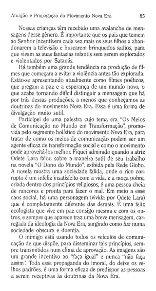 Atuação e Propagação do Movimento Nova Era 85
Nossas crianças têm recebido uma avalanche de men­
sagens desse gênero. E importante que os pais que temem
ao Senhor incentivem cada vez mais os seus filhos a aban­
donarem a televisão e buscarem brinquedos sadios, para
que vivam as suas fantasias infantis sem serem explorados
e violentados por Satanás.
Há também uma grande tendência na produção de fil­
mes que começam a evitar a violência antes tão explorada.
Estão-se apresentando atualmente como filmes poéticos,
que pregam a paz e a esperança de um mundo novo, o
que acaba tomando difícil distinguir a mensagem que há
por trás dessas produções, a menos que conheçamos as
doutrinas do movimento Nova Era. Essa é uma forma de
divulgação muito sutil.
Participei de uma palestra cujo tema era “Os Meios
de Comunicação no Mundo em TVansformação”, promo­
vida pelo segmento holístico do movimento Nova Era, para
tratar de como os meios de comunicação podem ser um
agente eficaz de transformação social e como o movimento
pode aproveitá-los melhor. Fiquei admirado quando a atriz
Odete Lara falou sobre a maneira sutil de seu trabalho
na novela “O Dono do Mundo”, exibida pela Rede Globo.
A novela mostra uma sociedade falida, onde o rico cor­
rupto é um infeliz insatisfeito com a vida, e a moça pobre,
criada dentro dos princípios religiosos, é uma pessoa cheia
de rancores e pronta para fazer o mal. Em meio a esse
caos social, há uma personagem (vivida por Odete Lara)
que é completamente diferente das demais. É uma feliz
ecologista que vive em paz consigo mesma e com os ou­
tros, e sempre que aparece traz uma breve mensagem, car­
regada da ideologia da Nova Era, surgindo como luz numa
sociedade obscura e doentia.
O inimigo está usando todos os veículos de comuni­
cação de que dispõe, para disseminar tais princípios, sem­
pre transmitidos num clima de aprovação. As imagens são
um grande incentivo ao “faça igual” e nunca “não faça
assim". Toda essa propaganda do imoral, do deixe os ve­
lhos padrões, é uma forma eficaz de predispor as pessoas
a serem receptivas às doutrinas da Nova Era.
 