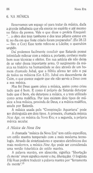86 Nova Era
6. NA MÚSICA
Reservamos um espaço só para tratar da música, dada
a grande influência que ela exerce no espírito e até mesmo
no físico da pessoa. Vale o que disse o profeta Ezequiel:
“...a obra dos teus tambores e dos teus pífaros estava em
ti; no dia em que foste criado foram preparados”. (Ez 28.13
— Rev. e Cor.) Esse texto refere-se a Lúcifer, o querubim
ungido.
Daí podemos facilmente concluir que Satanás possui
intimidade milenar com a música e, portanto, conhece muito
bem suas técnicas e efeitos. Em sua astúcia ele não deixa
de se valer dessa importante arma. O surgimento da mú­
sica na história na humanidade se deu através de um ho­
mem chamado Jubal, que a Bíblia afirma ter sido o pai
de todos os músicos (Gn 4.21). Jubal era descendente de
Caim, o que parece sugerir que ele não servia a Deus com
a sua música.
Mas foi Deus quem criou a música, assim como criou
tudo que é bom. E como é próprio de Satanás deturpar
tudo que é bom, ele deturpou a música, e a tem utilizado
como arma maléfica. Por isso existem dois tipos de mú­
sica: a boa música, provinda de Deus, e a música maléfica,
usada por Satanás.
A música usada pela “Conspiração Aquariana" pode
ser distinguida em dois tipos. A primeira, chamada música
New Age, ou música da Nova Era; e a segunda, a própria
música secular.
A Música da Nova Era
A chamada “música da Nova Era” tem estilo específico,
um estilo mantra temperado com a mais moderna tecno­
logia. Através de sintetizadores e aparatos eletrônicos dos
mais modernos, a música New Age pode ser considerada
uma versão futurística do estilo mantra.
A palavra mantra, em sânscrito, significa “libertação
da mente” {man significa mente e tra, libertação). O lingüista
Háj Ross prefere traduzir a palavra mantra por “ferramenta
da mente”.15
 