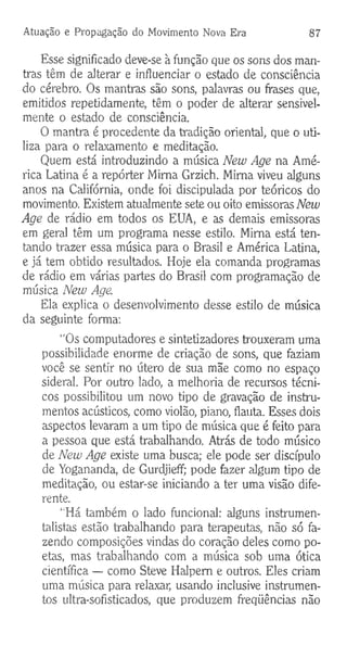 Atuação e Propagação do Movimento Nova Era 87
Esse significado deve-se à função que os sons dos man-
tras têm de alterar e influenciar o estado de consciência
do cérebro. Os mantras são sons, palavras ou frases que,
emitidos repetidamente, têm o poder de alterar sensivel­
mente o estado de consciência.
O mantra é procedente da tradição oriental, que o uti­
liza para o relaxamento e meditação.
Quem está introduzindo a música New Age na Amé­
rica Latina é a repórter Mima Grzich. Mima viveu alguns
anos na Califórnia, onde foi discipulada por teóricos do
movimento. Existem atualmente sete ou oito emissoras New
Age de rádio em todos os EUA, e as demais emissoras
em geral têm um programa nesse estilo. Mima está ten­
tando trazer essa música para o Brasil e América Latina,
e já tem obtido resultados. Hoje ela comanda programas
de rádio em várias partes do Brasil com programação de
música New Age.
Ela explica o desenvolvimento desse estilo de música
da seguinte forma-.
“Os computadores e sintetizadores trouxeram uma
possibilidade enorme de criação de sons, que faziam
você se sentir no útero de sua mãe como no espaço
sideral. Por outro lado, a melhoria de recursos técni­
cos possibilitou um novo tipo de gravação de instru­
mentos acústicos, como violão, piano, flauta. Esses dois
aspectos levaram a um tipo de música que é feito para
a pessoa que está trabalhando. Atrás de todo músico
de New Age existe uma busca; ele pode ser discípulo
de Yogananda, de Gurdjieff; pode fazer algum tipo de
meditação, ou estar-se iniciando a ter uma visão dife­
rente.
“Há também o lado funcional: alguns instrumen­
talistas estão trabalhando para terapeutas, não só fa­
zendo composições vindas do coração deles como po­
etas, mas trabalhando com a música sob uma ótica
científica — como Steve Halpem e outros. Eles criam
uma música para relaxar, usando inclusive instrumen­
tos ultra-sofisticados, que produzem freqüências não
 