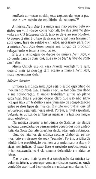 88 Nova Era
audíveis ao nosso ouvido, mas capazes de levar a pes­
soa a um estado de equilíbrio, de repouso.”16
A música New Age é a única que não passou pelo re­
gistro em vinil (disco convencional); foi diretamente gra­
vada em CD (compact disc). Isso se deve ao seu objetivo.
0 compact disc é o tipo de gravação ideal para transmitir
som puro, livre de ruídos e chiados, necessário para que
a música New Age desempenhe sua função de produzir
relaxamento e levar à meditação.
É alta a vendagem de discos de música New Age, e
só perde para os clássicos, que são os best sellers do com­
pact disc.
Mirna Grzich explica essa grande vendagem; é que,
quanto mais as pessoas têm acesso à música New Age,
mais necessitam dela.17
Música Secular
Embora a música New Age seja o estilo específico do
movimento Nova Era, a música secular também tem dado
a sua colaboração. E ambas trabalham juntas no plano
espiritual. Mas é preciso deixar claro que isso não signi­
fica que haja um trabalho a nível^humano de compactuação
entre os dois tipos de música. E muito improvável que tal
articulação seja feita nesse nível. Porém, a nível espiritual,
Satanás se utiliza de ambas as músicas na luta por lançar
seus objetivos.
Na música secular a influência de Satanás vai desde
as letras carregadas de pensamentos concordes com a ideo­
logia da Nova Era, até os estilos declaradamente satânicos.
Quando falamos de música secular diabólica, pensa­
mos logo em grupos de rock “pesado”. Porém, a idéia de
adultério e prostituição permeia a grande maioria das mú­
sicas românticas. O sexo livre é pregado poeticamente e
o homossexualismo é claramente defendido em algumas
letras.
Mas o caso mais grave é a penetração da música se­
cular na igreja, a começar com as ridículas paródias, onde
conteúdo espiritual é colocado em músicas mundanas. Um
 