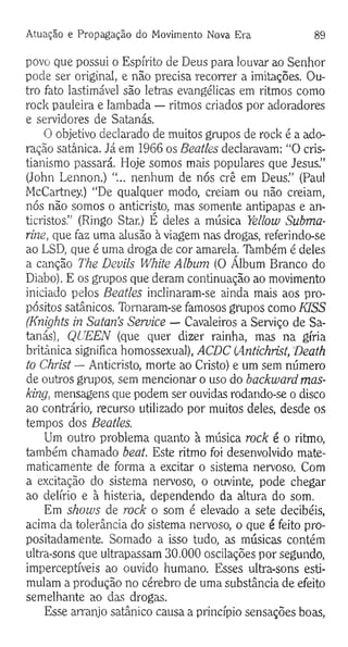 Atuação e Propagação do Movimento Nova Era 89
povo que possui o Espírito de Deus para louvar ao Senhor
pode ser original, e não precisa recorrer a imitações. Ou­
tro fato lastimável são letras evangélicas em ritmos como
rock pauleira e lambada — ritmos criados por adoradores
e servidores de Satanás.
O objetivo declarado de muitos grupos de rock é a ado­
ração satânica. Já em 1966 os Beatles declaravam: “O cris­
tianismo passará. Hoje somos mais populares que Jesus.”
(John Lennon.) “... nenhum de nós crê em Deus.” (Paul
McCartney.) “De qualquer modo, creiam ou não creiam,
nós não somos o anticristo, mas somente antipapas e an-
ticristos.” (Ringo Star.) É deles a música Yellow Subma­
rine, que faz uma alusão à viagem nas drogas, referindo-se
ao LSD, que é uma droga de cor amarela. Também é deles
a canção The Devils White Album (O Álbum Branco do
Diabo). E os grupos que deram continuação ao movimento
iniciado pelos Beatles inclinaram-se ainda mais aos pro­
pósitos satânicos. Tornaram-se famosos grupos como KISS
(Knights in Satan’s Service — Cavaleiros a Serviço de Sa­
tanás), QUEEN (que quer dizer rainha, mas na gíria
britânica significa homossexual), ACDC {Antichrist, Death
to Christ — Anticristo, morte ao Cristo) e um sem número
de outros grupos, sem mencionar o uso do backward mas­
king, mensagens que podem ser ouvidas rodando-se o disco
ao contrário, recurso utilizado por muitos deles, desde os
tempos dos Beatles.
Um outro problema quanto à música rock é o ritmo,
também chamado beat. Este ritmo foi desenvolvido mate­
maticamente de forma a excitar o sistema nervoso. Com
a excitação do sistema nervoso, o ouvinte, pode chegar
ao delírio e à histeria, dependendo da altura do som.
Em shows de rock o som é elevado a sete decibéis,
acima da tolerância do sistema nervoso, o que é feito pro­
positadamente. Somado a isso tudo, as músicas contém
ultra-sons que ultrapassam 30.000 oscilações por segundo,
imperceptíveis ao ouvido humano. Esses ultra-sons esti­
mulam a produção no cérebro de uma substância de efeito
semelhante ao das drogas.
Esse arranjo satânico causa a princípio sensações boas,
 