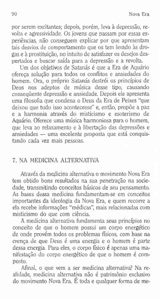 90 Nova Era
por serem excitantes; depois, porém, leva à depressão, re­
volta e agressividade. Os jovens que passam por essas ex­
periências, não conseguem explicar por que apresentam
tais desvios de comportamento que os tem levado às dro­
gas e à prostituição, no intuito de satisfazer os desejos des­
pertados e buscar saída para a depressão e a revolta.
Um dos objetivos de Satanás é que a Era de Aquário
ofereça solução para todos os conflitos e ansiedades do
homem. Ora, o próprio Satanás destrói os princípios de
Deus nos adeptos de música desse tipo, causando
conseqüente depressão e ansiedade. Depois ele apresenta
uma filosofia que condena o Deus da Era de Peixes “que
deixou que tudo isso acontecesse” e, então, propõe a paz
e a harmonia através do misticismo e esoterismo de
Aquário. Oferece uma música harmoniosa para o homem,
que leva ao relaxamento e à libertação das depressões e
ansiedades — uma excelente proposta que está conquis­
tando cada vez mais pessoas.
7. NA MEDICINA ALTERNATIVA
Através da medicina alternativa o movimento Nova Era
tem obtido bons resultados na sua penetração na socie­
dade, transmitindo conceitos básicos de seu pensamento.
As bases dessa medicina fundamentam-se em conceitos
importantes da ideologia da Nova Era, e quem recorre a
ela recebe informações “médicas”, mais relacionadas com
misticismo do que com ciência.
A medicina alternativa fundamenta seus princípios no
conceito de que o homem possui um corpo energético
de onde provém todos os problemas físicos, com base na
crença de que Deus é uma energia e o homem é parte
dessa energia. Para eles, o corpo físico é apenas uma ma­
nifestação do corpo energético de que o homem é com­
posto.
Afinal, o que vem a ser medicina alternativa? Na re­
alidade, medicina alternativa não é patrimônio exclusivo
do movimento Nova Era. E toda e qualquer forma de me-
 