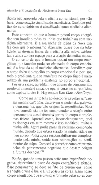 Atuação e Propagação do Movimento Nova Era 91
dicina não aprovada pela medicina convencional, por não
haver comprovação científica de sua eficácia. Qualquer prá­
tica de curandeirismo é classificada como medicina alter­
nativa.
Esse conceito de que o homem possui corpo energé­
tico tem invadido todas as linhas que trabalham com me­
dicina alternativa. E a avalanche de idéias da Nova Era
fez com que o movimento abarcasse, quase que na tota­
lidade, as diversas linhas de medicina alternativa existen­
tes, e ainda abrisse espaço para a criação de muitas outras.
O conceito de que o homem possui um corpo ener­
gético, que também pode ser chamado de corpo emocio­
nal, é a base da atual medicina alternativa. Acreditam que
o corpo físico é o espelho do corpo emocional e, por isso,
todo o problema que se manifesta no corpo físico é mero
reflexo de um problema existente no corpo emocional.
Por esta razão, acreditam que através de pensamentos
positivos a mente é capaz de operar curas no corpo físico,
como explica Louise H. Hay, em seu livro Cure o Seu Corpo.
“Como me sinto feliz ao descobrir as palavras “cau­
sas metafísicas". Elas descrevem o poder das palavras
e pensamentos que dão origem às experiências. Essa
nova consciência me fez compreender a relação entre
pensamentos e as diferentes partes do corpo e proble­
mas físicos. Aprendi como, inconscientemente, criei
as doenças em mim mesma e isso modificou muito a
minha vida. Agora podia parar de reclamar, como todo
mundo, daquilo que estava errado na minha vida e no
meu corpo. Podia agora responsabilizar-me completa­
mente pela minha saúde sem reprovações ou senti­
mentos de culpa. Comecei a perceber como evitar mo­
delos de pensamentos negativos que dessem origem
a futuras doenças.”18
Então, quando uma pessoa sofre uma experiência ne­
gativa, determinada parte do corpo energético é afetada.
Esse pensamento se deve ao fato de crerem que, como
a energia divina é luz, e a luz possui as cores, assim nosso
corpo energético, que é divino, é formado pelas cores con­
 