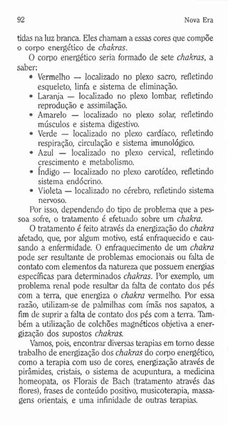 92 Nova Era
tidas na luz branca. Eles chamam a essas cores que compõe
o corpo energético de chakras.
O corpo energético seria formado de sete chakras, a
saber;
• Vermelho — localizado no plexo sacro, refletindo
esqueleto, linfa e sistema de eliminação.
• Laranja — localizado no plexo lombar, refletindo
reprodução e assimilação.
• Amarelo — localizado no plexo solar, refletindo
músculos e sistema digestivo.
• Verde — localizado no plexo cardíaco, refletindo
respiração, circulação e sistema imunológico.
• Azul — localizado no plexo cervical, refletindo
crescimento e metabolismo.
• índigo — localizado no plexo carotídeo, refletindo
sistema endócrino.
• Violeta — localizado no cérebro, refletindo sistema
nervoso.
Por isso, dependendo do tipo de problema que a pes­
soa sofre, o tratamento é efetuado sobre um chákra.
O tratamento é feito através da energização do chakra
afetado, que, por algum motivo, está enfraquecido e cau­
sando a enfermidade. O enfraquecimento de um chakra
pode ser resultante de problemas emocionais ou falta de
contato com elementos da natureza que possuem energias
específicas para determinados chakras. Por exemplo, um
problema renal pode resultar da falta de contato dos pés
com a terra, que energiza o chakra vermelho. Por essa
razão, utilizam-se de palmilhas com ímãs nos sapatos, a
fim de suprir a falta de contato dos pés com a terra. Tàm-
bém a utilização de colchões magnéticos objetiva a ener­
gização dos supostos chakras.
Vamos, pois, encontrar diversas terapias em tomo desse
trabalho de energização dos chakras do corpo energético,
como a terapia com uso de cores, energização através de
pirâmides, cristais, o sistema de acupuntura, a medicina
homeopata, os Florais de Bach (tratamento através das
flores), frases de conteúdo positivo, musicoterapia, massa­
gens orientais, e uma infinidade de outras terapias.
 