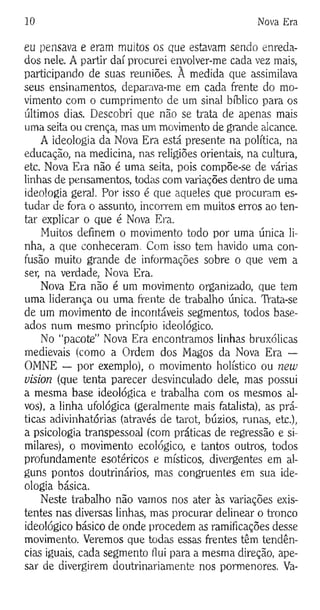 10 Nova Era
eu pensava e eram muitas os que estavam sendo enreda­
dos nele. A partir daí procurei envolver-me cada vez mais,
participando de suas reuniões. A medida que assimilava
seus ensinamentos, deparava-me em cada frente do mo­
vimento com o cumprimento de um sinal bíblico para os
últimos dias. Descobri que não se trata de apenas mais
uma seita ou crença, mas um movimento de grande alcance.
A ideologia da Nova Era está presente na política, na
educação, na medicina, nas religiões orientais, na cultura,
etc. Nova Era não é uma seita, pois compõe-se de várias
linhas de pensamentos, bodas com variações dentro de uma
ideologia geral. Por isso é que aqueles que procuram es­
tudar de fora o assunto, incorrem em muitos erros ao ten­
tar explicar o que é Nova Era.
Muitos definem o movimento todo por uma única li­
nha, a que conheceram. Com isso tem havido uma con­
fusão muito grande de informações sobre o que vem a
ser, na verdade, Nova Era.
Nova Era não é um movimento organizado, que tem
uma liderança ou uma frente de trabalho única. TVata-se
de um movimento de incontáveis segmentos, todos base­
ados num mesmo princípio ideológico.
No “pacote” Nova Era encontramos linhas bruxólicas
medievais (como a Ordem dos Magos da Nova Era —
OMNE — por exemplo), o movimento holístico ou new
Vision (que tenta parecer desvinculado dele, mas possui
a mesma base ideológica e trabalha com os mesmos al­
vos), a linha ufológica (geralmente mais fatalista), as prá­
ticas adivinhatórias (através de tarot, búzios, runas, etc.),
a psicologia transpessoal (com práticas de regressão e si­
milares), o movimento ecológico, e tantos outros, todos
profundamente esotéricos e místicos, divergentes em al­
guns pontos doutrinários, mas congruentes em sua ide­
ologia básica.
Neste trabalho não vamos nos ater às variações exis­
tentes nas diversas linhas, mas procurar delinear o tronco
ideológico básico de onde procedem as ramificações desse
movimento. Veremos que todas essas frentes têm tendên­
cias iguais, cada segmento flui para a mesma direção, ape­
sar de divergirem doutrinariamente nos pormenores. Va-
 