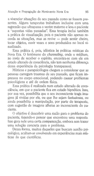 Atuação e Propagação do Movimento Nova Era 95
a vivenciar situações do seu passado como se fossem pre­
sentes. Alguns terapeutas trabalham inclusive com uma
regressão que ultrapassa o ventre materno e leva o paciente
a “supostas vidas passadas”. Essa terapia inclui também
a prática de visualização, pois o paciente não apenas re­
corda as situações, mas as revive — pode sentir cheiro,
tocar objetos, ouvir vozes e sons produzidos no local vi­
sualizado.
Essa prática é, pois, idêntica às práticas místicas da
Nova Era. O fenômeno do channeling, onde o médium,
ao invés de receber o espírito, encontra-se com ele em
estado alterado de consciência, não tem nenhuma diferença
dessa experiência da psicologia transpessoal.
Místicos e parapsicólogos chegam a considerar que as
pessoas carregam traumas de seu passado, que ficam im­
pressos no corpo emocional, podendo causar problemas
psicológicos e até de ordem física.
Essa prática é realizada num estado alterado de cons­
ciência, em que o paciente fica em estado hipnótico. Isso,
por sua vez, possibilita que o seu inconsciente traga ima­
gens já vividas por ele, ou que lhe sejam fantasiosas, ou
ainda possibilita a manipulação, por parte do terapeuta,
com sugestão de imagens alheias ao inconsciente do pa­
ciente.
O objetivo é descobrir uma razão para o problema do
paciente, fazendo-o pensar que encontrou uma resposta.
Isso gera nele uma certa compensação, embora sem trazer
uma solução concreta para o problema.
Dessa forma, muitos daqueles que buscam auxílio psi­
cológico, acabam-se envolvendo em experiências mais mís­
ticas do que científicas.
 