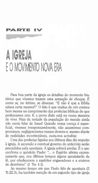 PARTE IV
AIGREJA
EOMO' NTO NOVA ERA
Para boa parte da igreja os detalhes do momento his­
tórico que vivemos trazem uma sensação de choque. É
como se, no íntimo, se dissesse: “E não é que a Bíblia
estava certa mesmo?!” O fato é que muitos de nós cremos
bem menos no cumprimento das profecias bíblicas do que
professamos crer. E a prova disto está na nossa maneira
de viver. Mais da metade da população do mundo ainda
não ouviu falar de Jesus! Quando nossa crença é super­
ficial, vivemos irresponsavelmente, não assumimos com­
promissos, negligenciamos nossos deveres e, mesmo diante
de realidades incontestáveis, custa-nos acreditar.
Uma das profecias ligadas aos últimos dias diz respeito
à igreja. A ascensão e eventual governo do anticristo serão
precedidos pela apostasia. A igreja sofrerá perdas. É o que
confirma o apóstolo Paulo: “... o Espírito afirma expres­
samente que, nos últimos tempos alguns apostatarão da
fé, por obedecerem a espíritos enganadores e a ensinos
de demônios” (1 TVn 4.1).
Ao mesmo tempo em que Paulo fala de apostasia (2
Ti 22.3), faz também menção de um segundo tipo de igreja
 
