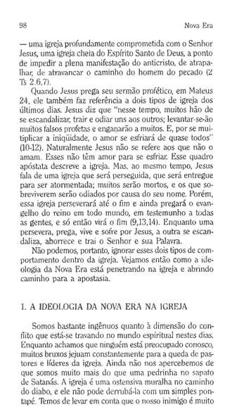 98 Nova Era
— uma igreja profundamente comprometida com o Senhor
Jesus, uma igreja cheia do Espírito Santo de Deus, a ponto
de impedir a plena manifestação do anticristo, de atrapa­
lhar, de atravancar o caminho do homem do pecado (2
Ti 2.6,7).
Quando Jesus prega seu sermão profético, em Mateus
24, ele também faz referência a dois tipos de igreja dos
últimos dias. Jesus diz que “nesse tempo, muitos hão de
se escandalizar, trair e odiar uns aos outros; levantar-se-ão
muitos falsos profetas e enganarão a muitos. E, por se mul­
tiplicar a iniqüidade, o amor se esfriará de quase todos"
(10-12). Naturalmente Jesus não se refere aos que não o
amam. Esses não têm amor para se esfriar. Esse quadro
apóstata descreve a igreja. Mas, ao mesmo tempo, Jesus
fala de uma igreja que será perseguida, que será entregue
para ser atormentada; muitos serão mortos, e os que so­
breviverem serão odiados por causa do seu nome. Porém,
essa igreja perseverará até o fim e ainda pregará o evan­
gelho do reino em todo mundo, em testemunho a todas
as gentes, e só então virá o fim (9,13,14). Enquanto uma
persevera, prega, vive e sofre por Jesus, a outra se escan­
daliza, aborrece e trai o Senhor e sua Palavra.
Não podemos, portanto, ignorar esses dois tipos de com­
portamento dentro da igreja. Vejamos então como a ide­
ologia da Nova Era está penetrando na igreja e abrindo
caminho para a apostasia.
1. A IDEOLOGIA DA NOVA ERA NA IGREJA
Somos bastante ingênuos quanto à dimensão do con­
flito que está-se travando no mundo espiritual nestes dias.
Enquanto achamos que ninguém está preocupado conosco,
muitos bruxos jejuam constantemente para a queda de pas­
tores e líderes da igreja. Ainda não nos apercebemos de
que somos muito mais do que uma pedrinha no sapato
de Satanás. A igreja é uma ostensiva muralha no caminho
do diabo, e ele não pode derrubá-la com um simples pon­
tapé. Temos de levar em conta que o nosso inimigo é muito
 