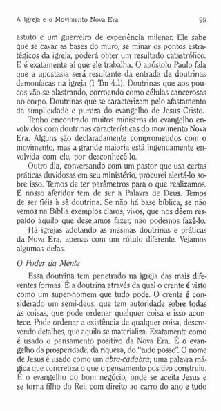 A Igreja e o Movimento Nova Era 99
astuto e um guerreiro de experiência milenar. Ele sabe
que se cavar as bases do muro, se minar os pontos estra­
tégicos da igreja, poderá obter um resultado catastrófico.
E é exatamente aí que ele trabalha. O apóstolo Paulo fala
que a apostasia será resultante da entrada de doutrinas
demoníacas na igreja (1 TVn 4.1). Doutrinas que aos pou­
cos vão-se alastrando, corroendo como células cancerosas
no corpo. Doutrinas que se caracterizam pelo afastamento
da simplicidade e pureza do evangelho de Jesus Cristo.
Tenho encontrado muitos ministros do evangelho en­
volvidos com doutrinas características do movimento Nova
Era. Alguns são declaradamente comprometidos com o
movimento, mas a grande maioria está ingenuamente en­
volvida com ele, por desconhecê-lo.
Outro dia, conversando com um pastor que usa certas
práticas duvidosas em seu ministério, procurei alertá-lo so­
bre isso. Temos de ter parâmetros para o que realizamos.
E nosso aferidor tem de ser a Palavra de Deus. Tfemos
de ser fiéis à sã doutrina. Se não há base bíblica, se não
vemos na Bíblia exemplos claros, vivos, que nos dêem res­
paldo àquilo que desejamos fazer, não podemos fazê-lo.
Há igrejas adotando as mesmas doutrinas e práticas
da Nova Era, apenas com um rótulo diferente. Vejamos
algumas delas.
O Poder da Mente
Essa doutrina tem penetrado na igreja das mais dife­
rentes formas. E a doutrina através da qual o crente é visto
como um super-homem que tudo pode. O crente é con­
siderado um semi-deus, que tem autoridade sobre todas
as coisas, que pode ordenar qualquer coisa e isso acon­
tece. Pode ordenar a existência de qualquer coisa, descre­
vendo detalhes, que aquilo se materializa. Exatamente como
é usado o pensamento positivo da Nova Era. É o evan­
gelho da prosperidade, da riqueza, do “tudo posso”. O nome
de Jesus é usado como um abra-cadabra; uma palavra má­
gica que concretiza o que o pensamento positivo construiu.
E o evangelho do bom negócio, onde se aceita Jesus e
se torna filho do Rei, com direito ao carro do ano e tudo
 