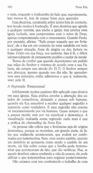 100 Nova Era
o mais, enquanto o irmãozinho do lado que, supostamente,
tem menos fé, tem de passar fome para aprender.
Essa doutrina, construída sobre textos fora de contexto,
tem levado muitos à frustração. É uma doutrina que agrada
a qualquer ouvinte, que enche a igreja; mas produz uma
igreja inchada, sem compromisso com o reino de Deus,
apenas compromissada com o consumismo. Quando Paulo,
por exemplo, afirma: “Ttido posso naquele que me forta­
lece”, ele o faz em um contexto de estar satisfeito em toda
e qualquer situação, fosse de alegria ou dor, fartura ou
fome. Cristo era sua força, seu sustento. Isso é fé, e difere
substancialmente de pensamento positivo e poder da mente.
Temos de confiar que quando depositamos um pedido
nas mãos do Senhor e vivemos de acordo com a sua Pa­
lavra, ele sempre nos atende (Jo 15.7). O Senhor sempre
nos abençoa, mesmo quando nos diz não. Se aprender­
mos esse princípio, então saberemos o que é, realmente,
viver pela fé.
A Regressão TYanspessoal
Infelizmente muitos pastores têm aplicado essa técnica
em suas igrejas. Essa prática envolve a alteração dos es­
tados de consciência, deixando a pessoa sob hipnose,
quando ela fica suscetível a receber qualquer sugestão e
assumi-la como verdadeira. E essa sugestão não precisa
vir necessariamente por via humana. Quase sempre o que
a pessoa recebe vem por via espiritual e demoníaca. A
visualização realizada numa regressão nada mais é que
a prática do channeling da Nova Era.
As pessoas não crêem que o fenômeno seja de origem
demoníaca, porque se recordam, em grande parte, de fa­
tos que realmente aconteceram, que podem ser confir­
mados por testemunhas. Bem, num centro espírita, quando
um demônio se apresenta como sendo o espírito de um
morto, ele fala sobre coisas que a família pode testemu­
nhar que aconteceram de fato, que são verídicas. Mas, se
aquele demônio esteve rondando a vida da pessoa, ele pode
utilizar o que testemunhou para enganar posteriormente.
Não estamos com isso combatendo o trabalho de cura
 