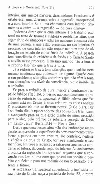 A Igreja e o Movimento Nova Era 101
interior, que muitos pastores desenvolvem. Precisamos é
estabelecer uma diferença entre a regressão transpessoal
e a cura interior. Se a uma chamamos cura interior, cha­
memos a outra — a regressão — de cura anterior.
Podemos dizer que a cura interior é o trabalho pas­
toral no trato de traumas, mágoas e problemas afins, que
sejam fruto de situações vividas em qualquer época da vida
de uma pessoa, e que estão presentes no seu interior. O
processo de cura interior não requer nenhum tipo de al­
teração no estado de consciência do indivíduo. A pessoa
tem consciência da existência da ferida e o Espírito Santo
a auxilia nesse processo. E mesmo quando não a tem, é
o próprio Espírito que a traz à tona.
Já a regressão traz à tona situações que o sujeito nem
mesmo imaginava que pudessem ter alguma ligação com
o seu problema; situações anteriores que não vêm à tona
sem alterações nos níveis de consciência, o que inviabiliza
o trabalho.
Se para o trabalho de cura interior encontramos res­
paldo bíblico (Tg 5.16), o mesmo não acontece com o pro­
cesso de regressão transpessoal. A Bíblia afirma que “se
alguém está em Cristo, é nova criatura: as coisas antigas
já passaram; eis que se fizeram novas” (2 Co 5.17). Por
isso Paulo diz: “esquecendo-me das coisas que trás ficam,
e avançando para as que estão diante de mim, prossigo
para o alvo, pelo prêmio da soberana vocação de Deus
em Cristo Jesus” (Fp 3.13,14 — Rev. e Cor.)
Desde que uma pessoa abra mão das lembranças amar­
gas de seu passado, a experiência do novo nascimento trans­
forma a pessoa em nova criatura. Do contrário, nega-se
a eficácia da cruz de Cristo; toma-se insuficiente o seu
sacrifício; limita-se a redenção a salvar-nos apenas da con­
denação futura, da condenação do inferno. Ao aceitarmos
a prática da regressão transpessoal, negamos que a con­
versão nos leva a uma cruz que possui um sacrifício per­
feito e suficiente para nos redimir de nosso passado, pre­
sente e futuro.
A regressão transpessoal subentende a ineficácia do
sacrifício de Cristo, nega a profecia de Isaías 53, e retira
 