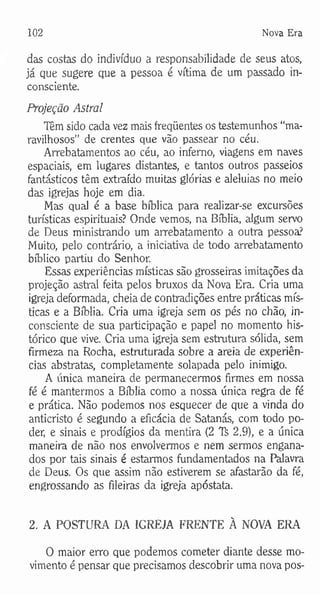 102 Nova Era
das costas do indivíduo a responsabilidade de seus atos,
já que sugere que a pessoa é vítima de um passado in­
consciente.
Projeção Astral
Têm sido cada vez mais freqüentes os testemunhos “ma­
ravilhosos” de crentes que vão passear no céu.
Arrebatamentos ao céu, ao inferno, viagens em naves
espaciais, em lugares distantes, e tantos outros passeios
fantásticos têm extraído muitas glórias e aleluias no meio
das igrejas hoje em dia.
Mas qual é a base bíblica para realizar-se excursões
turísticas espirituais? Onde vemos, na Bíblia, algum servo
de Deus ministrando um arrebatamento a outra pessoa?
Muito, pelo contrário, a iniciativa de todo arrebatamento
bíblico partiu do Senhor.
Essas experiências místicas são grosseiras imitações da
projeção astral feita pelos bruxos da Nova Era. Cria uma
igreja deformada, cheia de contradições entre práticas mís­
ticas e a Bíblia. Cria uma igreja sem os pés no chão, in­
consciente de sua participação e papel no momento his­
tórico que vive. Cria uma igreja sem estrutura sólida, sem
firmeza na Rocha, estruturada sobre a areia de experiên­
cias abstratas, completamente solapada pelo inimigo.
A única maneira de permanecermos firmes em nossa
fé é mantermos a Bíblia como a nossa única regra de fé
e prática. Não podemos nos esquecer de que a vinda do
anticristo é segundo a eficácia de Satanás, com todo po­
der, e sinais e prodígios da mentira (2 TS 2.9), e a única
maneira de não nos envolvermos e nem sermos engana­
dos por tais sinais é estarmos fundamentados na Palavra
de Deus. Os que assim não estiverem se afastarão da fé,
engrossando as fileiras da igreja apóstata.
2. A POSTURA DA IGREJA FRENTE A NOVA ERA
O maior erro que podemos cometer diante desse mo­
vimento é pensar que precisamos descobrir uma nova pos-
 