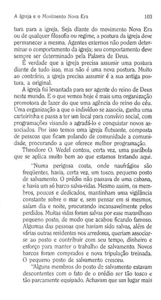 A Igreja e o Movimento Nova Era 103
tura para a igreja. Seja diante do movimento Nova Era
ou de qualquer filosofia ou regime, a postura da igreja deve
permanecer a mesma. Agentes externos não podem deter­
minar o comportamento da igreja; seu comportamento deve
sempre ser determinado pela Palavra de Deus.
É verdade que a igreja precisa assumir uma postura
diante de tudo isso, mas não é uma nova postura. Muito
ao contrário, a igreja precisa assumir é a sua antiga pos­
tura, a original.
A igreja foi levantada para ser agente do reino de Deus
neste mundo. E o que vemos hoje é mais uma organização
promotora de lazer do que uma agência do reino do céu.
Uma organização a que o indivíduo se associa, ganha uma
carteirinha e passa a ter um local para convívio social, com
programações visando a agradá-lo e conquistar novos as­
sociados. Por isso temos uma igreja flutuante, composta
de pessoas que ficam pulando de comunidade a comuni­
dade, procurando a que oferece melhor programação.
Theodore O. Wedel contou, certa vez, uma parábola
que se aplica muito bem ao que estamos tratando aqui.
“Numa perigosa costa, onde naufrágios são
freqüentes, havia, certa vez, um tosco, pequeno posto
de salvamento. O prédio não passava de uma cabana,
e havia um só barco salva-vidas. Mesmo assim, os mem­
bros, poucos e dedicados, mantinham uma vigilância
constante sobre o mar e, sem pensar em si mesmos,
saíam dia e noite, procurando incansavelmente pelos
perdidos. Muitas vidas foram salvas por esse maravilhoso
pequeno posto, de modo que acabou ficando famoso.
Algumas das pessoas que haviam sido salvas, além de
várias outras residentes nos arredores, queriam associar-
se ao posto e contribuir com seu tempo, dinheiro e
esforço para manter o trabalho de salvamento. Novos
barcos foram comprados e nova tripulação treinada.
O pequeno posto de salvamento cresceu.
“Alguns membros do posto de salvamento estavam
descontentes com o fato de o prédio ser tão tosco e
tão parcamente equipado. Achavam que um lugar mais
 