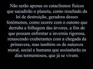 Não serão apenas os cataclismos físicos
que sacudirão o planeta, como resultado da
lei de destruição, geradora desses
fenômenos, como ocorre com o outono que
derruba a folhagem das árvores, a fim de
que possam enfrentar a invernia rigorosa,
renascendo exuberantes com a chegada da
primavera, mas também os de natureza
moral, social e humana que assinalarão os
dias tormentosos, que já se vivem.
 