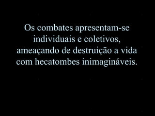 Os combates apresentam-se
individuais e coletivos,
ameaçando de destruição a vida
com hecatombes inimagináveis.
 