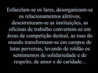 Esfacelam-se os lares, desorganizam-se
os relacionamentos afetivos,
desestruturam-se as instituições, as
oficinas de trabalho convertem-se em
áreas de competição desleal, as ruas do
mundo transformam-se em campos de
lutas perversas, levando de roldão os
sentimentos de solidariedade e de
respeito, de amor e de caridade...
 