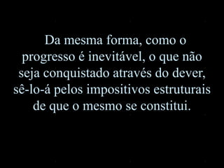 Da mesma forma, como o
progresso é inevitável, o que não
seja conquistado através do dever,
sê-lo-á pelos impositivos estruturais
de que o mesmo se constitui.
 