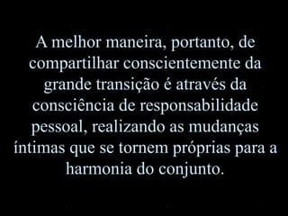 A melhor maneira, portanto, de
compartilhar conscientemente da
grande transição é através da
consciência de responsabilidade
pessoal, realizando as mudanças
íntimas que se tornem próprias para a
harmonia do conjunto.
 