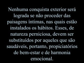 Nenhuma conquista exterior será
lograda se não proceder das
paisagens íntimas, nas quais estão
instalados os hábitos. Esses, de
natureza perniciosa, devem ser
substituídos por aqueles que são
saudáveis, portanto, propiciatórios
de bem-estar e de harmonia
emocional.
 