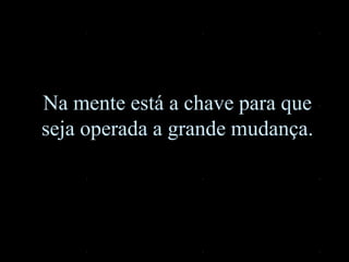 Na mente está a chave para que
seja operada a grande mudança.
 