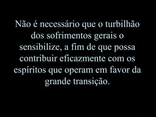 Não é necessário que o turbilhão
dos sofrimentos gerais o
sensibilize, a fim de que possa
contribuir eficazmente com os
espíritos que operam em favor da
grande transição.
 