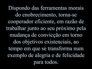 Dispondo das ferramentas morais
do enobrecimento, torna-se
cooperador eficiente, em razão de
trabalhar junto ao seu próximo pela
mudança de convicção em torno
dos objetivos existenciais, ao
tempo em que se transforma num
exemplo de alegria e de felicidade
para todos.
 