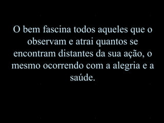 O bem fascina todos aqueles que o
observam e atrai quantos se
encontram distantes da sua ação, o
mesmo ocorrendo com a alegria e a
saúde.
 